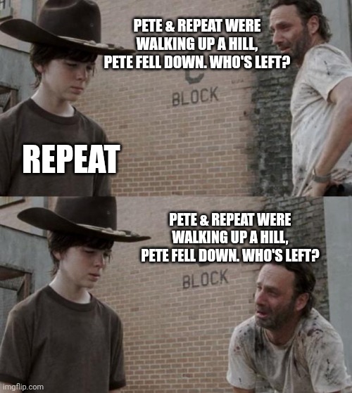 Rick and Carl | PETE & REPEAT WERE WALKING UP A HILL, PETE FELL DOWN. WHO'S LEFT? REPEAT; PETE & REPEAT WERE WALKING UP A HILL, PETE FELL DOWN. WHO'S LEFT? | image tagged in memes,rick and carl | made w/ Imgflip meme maker