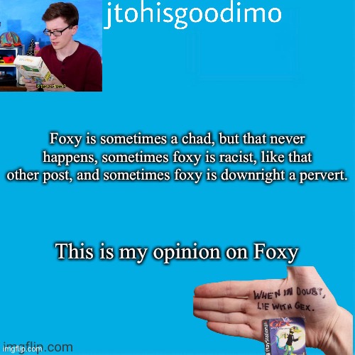 Jtohisgoodimo template (thanks to -kenneth-) | Foxy is sometimes a chad, but that never happens, sometimes foxy is racist, like that other post, and sometimes foxy is downright a pervert. This is my opinion on Foxy | image tagged in jtohisgoodimo template thanks to -kenneth- | made w/ Imgflip meme maker
