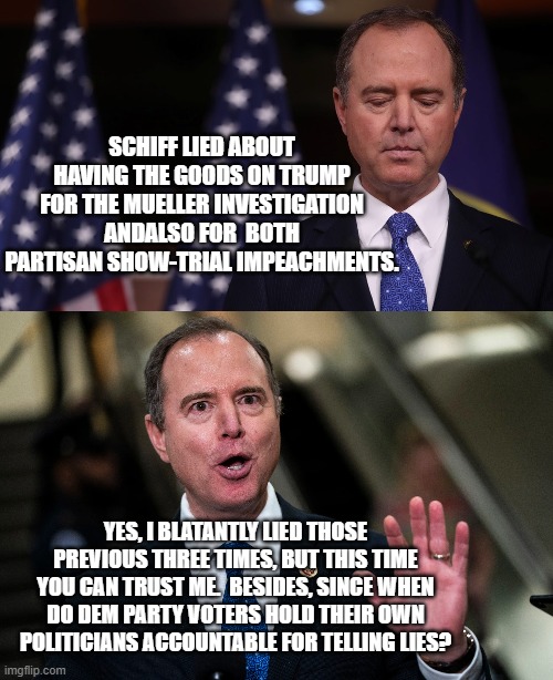 Be honest for once Dems.  This is the truth about Schiff and yourselves; and you know it. | SCHIFF LIED ABOUT HAVING THE GOODS ON TRUMP FOR THE MUELLER INVESTIGATION ANDALSO FOR  BOTH PARTISAN SHOW-TRIAL IMPEACHMENTS. YES, I BLATANTLY LIED THOSE PREVIOUS THREE TIMES, BUT THIS TIME YOU CAN TRUST ME.  BESIDES, SINCE WHEN DO DEM PARTY VOTERS HOLD THEIR OWN POLITICIANS ACCOUNTABLE FOR TELLING LIES? | image tagged in schiff | made w/ Imgflip meme maker