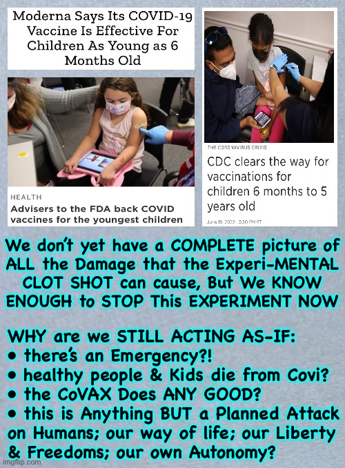 People —  WAKE UP — NOT the CHILDREN!  Our Future is in Peril. NO CLOTSHOT in the KIDS | We don’t yet have a COMPLETE picture of
ALL the Damage that the Experi-MENTAL
CLOT SHOT can cause, But We KNOW
ENOUGH to STOP This EXPERIMENT NOW; WHY are we STILL ACTING AS-IF:
• there’s an Emergency?!
• healthy people & Kids die from Covi?
• the CoVAX Does ANY GOOD?
• this is Anything BUT a Planned Attack
on Humans; our way of life; our Liberty
& Freedoms; our own Autonomy? | image tagged in memes,covax,your progeny,future generations of gmo people,thats if they survive,wake the fvck up | made w/ Imgflip meme maker
