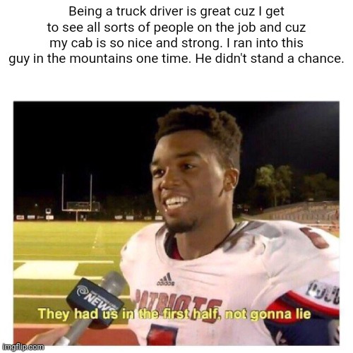 Slightly dark | Being a truck driver is great cuz I get to see all sorts of people on the job and cuz my cab is so nice and strong. I ran into this guy in the mountains one time. He didn't stand a chance. | image tagged in they had us in the first half,dark humor | made w/ Imgflip meme maker