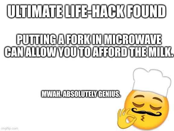 Big Brain Move | ULTIMATE LIFE-HACK FOUND; PUTTING A FORK IN MICROWAVE CAN ALLOW YOU TO AFFORD THE MILK. MWAH. ABSOLUTELY GENIUS. | image tagged in blank white template | made w/ Imgflip meme maker