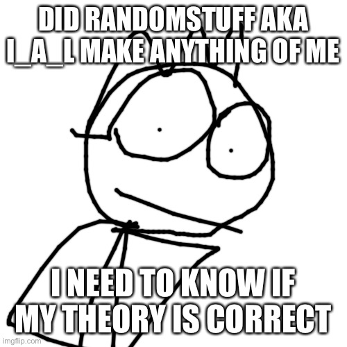 Blank Transparent Square | DID RANDOMSTUFF AKA I_A_L MAKE ANYTHING OF ME; I NEED TO KNOW IF MY THEORY IS CORRECT | image tagged in memes,blank transparent square | made w/ Imgflip meme maker