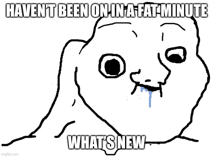 Osjdjcjnfn | HAVEN’T BEEN ON IN A FAT MINUTE; WHAT’S NEW | image tagged in brainlet stupid | made w/ Imgflip meme maker