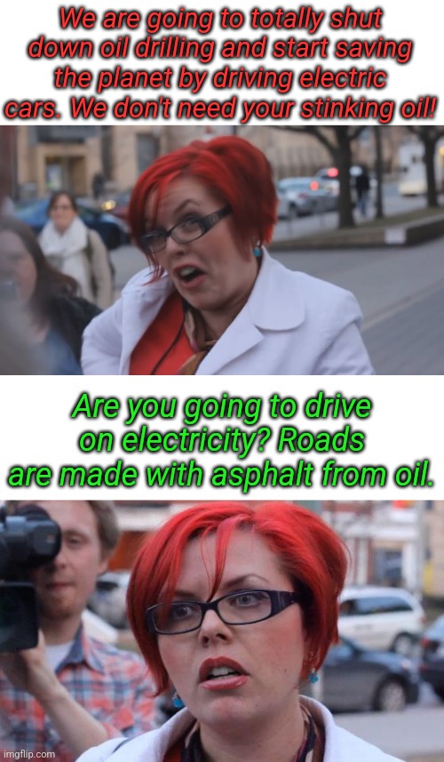It's all so much more complicated than I thought... | We are going to totally shut down oil drilling and start saving the planet by driving electric cars. We don't need your stinking oil! Are you going to drive on electricity? Roads are made with asphalt from oil. | image tagged in angry redhead feminist,angry feminist | made w/ Imgflip meme maker