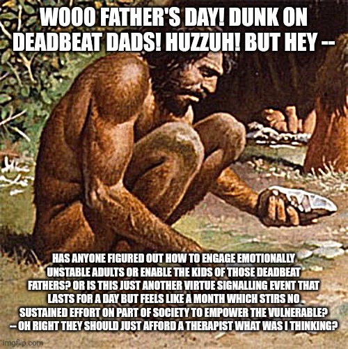 any old reason to dunk on a fellow man without doing anything meaningful about "consequences" | WOOO FATHER'S DAY! DUNK ON DEADBEAT DADS! HUZZUH! BUT HEY --; HAS ANYONE FIGURED OUT HOW TO ENGAGE EMOTIONALLY UNSTABLE ADULTS OR ENABLE THE KIDS OF THOSE DEADBEAT FATHERS? OR IS THIS JUST ANOTHER VIRTUE SIGNALLING EVENT THAT LASTS FOR A DAY BUT FEELS LIKE A MONTH WHICH STIRS NO SUSTAINED EFFORT ON PART OF SOCIETY TO EMPOWER THE VULNERABLE? -- OH RIGHT THEY SHOULD JUST AFFORD A THERAPIST WHAT WAS I THINKING? | image tagged in yung idiot syndrome | made w/ Imgflip meme maker