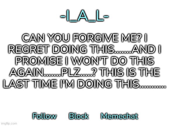 ...........Yep...........[Sighs in regret] | CAN YOU FORGIVE ME? I REGRET DOING THIS.......AND I PROMISE I WON'T DO THIS AGAIN.......PLZ.....? THIS IS THE LAST TIME I'M DOING THIS........... | image tagged in -i_a_l-'s second announcement template,idk,stuff,s o u p,carck | made w/ Imgflip meme maker