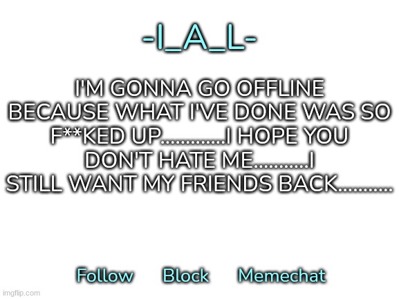 I hope you understand........ | I'M GONNA GO OFFLINE BECAUSE WHAT I'VE DONE WAS SO F**KED UP.............I HOPE YOU DON'T HATE ME...........I STILL WANT MY FRIENDS BACK........... | image tagged in -i_a_l-'s second announcement template | made w/ Imgflip meme maker