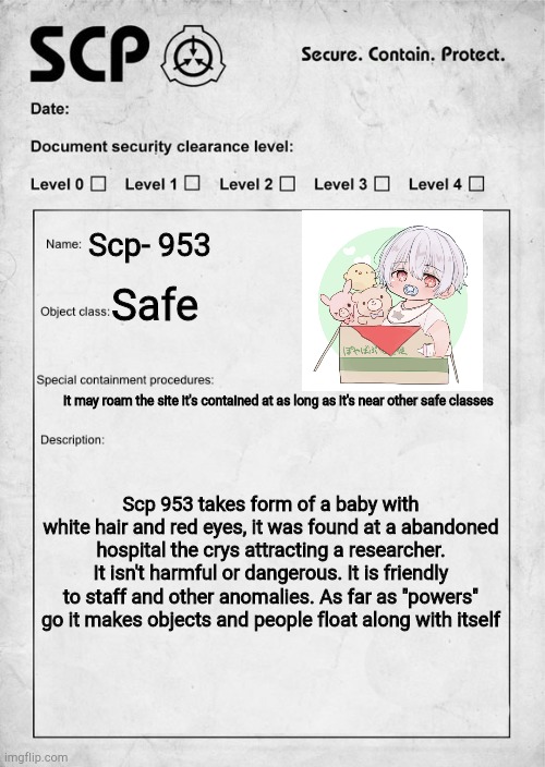 Vin: hey I found this thing- | Scp- 953; Safe; It may roam the site it's contained at as long as it's near other safe classes; Scp 953 takes form of a baby with white hair and red eyes, it was found at a abandoned hospital the crys attracting a researcher. It isn't harmful or dangerous. It is friendly to staff and other anomalies. As far as "powers" go it makes objects and people float along with itself | image tagged in scp document | made w/ Imgflip meme maker