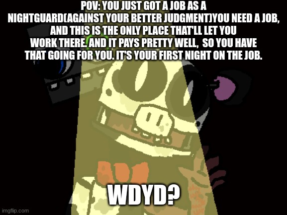 My WIP FNaF Fangame Thingie Idk | POV: YOU JUST GOT A JOB AS A NIGHTGUARD(AGAINST YOUR BETTER JUDGMENT)YOU NEED A JOB, AND THIS IS THE ONLY PLACE THAT'LL LET YOU WORK THERE. AND IT PAYS PRETTY WELL,  SO YOU HAVE THAT GOING FOR YOU. IT'S YOUR FIRST NIGHT ON THE JOB. WDYD? | image tagged in fnaf,fangame,roleplay,no romance or powers | made w/ Imgflip meme maker