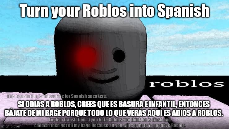 Turn Roblos into Spanish | Turn your Roblos into Spanish; SI ODIAS A ROBLOS, CREES QUE ES BASURA E INFANTIL, ENTONCES BÁJATE DE MI BAGE PORQUE TODO LO QUE VERÁS AQUÍ ES ADIÓS A ROBLOS. This translation is inaccurate for Spanish speakers. English translation: If you hate Roblos you think he is trash and childish then get off my bage because all you will see here is goodbye Roblos. | image tagged in roblos meme,spanish,memes,europe | made w/ Imgflip meme maker