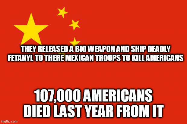 china flag | THEY RELEASED A BIO WEAPON AND SHIP DEADLY FETANYL TO THERE MEXICAN TROOPS TO KILL AMERICANS; 107,000 AMERICANS DIED LAST YEAR FROM IT | image tagged in china flag | made w/ Imgflip meme maker