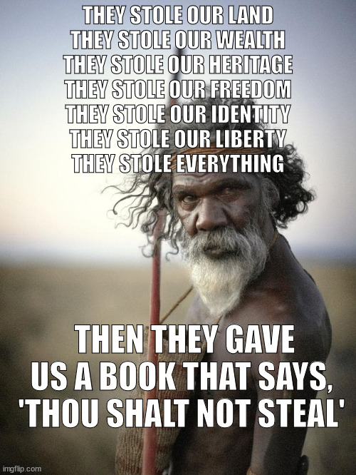 Australian indigenous | THEY STOLE OUR LAND
THEY STOLE OUR WEALTH
THEY STOLE OUR HERITAGE
THEY STOLE OUR FREEDOM
THEY STOLE OUR IDENTITY
THEY STOLE OUR LIBERTY
THEY STOLE EVERYTHING; THEN THEY GAVE US A BOOK THAT SAYS, 'THOU SHALT NOT STEAL' | image tagged in australian indigenous | made w/ Imgflip meme maker