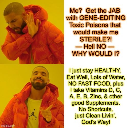 Guaranteed — No Side Effects for Me.  No VAERS Necessary. | Me?  Get the JAB 
with GENE-EDITING
Toxic Poisons that 
would make me
STERILE?!
— Hell NO — 
WHY WOULD I? I just stay HEALTHY, 
Eat Well, Lots of Water,

NO FAST FOOD, plus
I take Vitamins D, C,
A, E, B, Zinc, & other
good Supplements.
No Shortcuts,
just Clean Livin’,
God’s Way! | image tagged in memes,drake hotline bling,come along with me,im taking the high road,not the virtual signal way,the real right high road | made w/ Imgflip meme maker