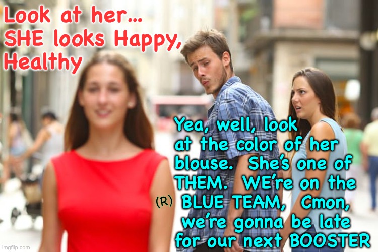 She’s Probably one of those CHRISTIANS, too.   hrumpf |  Look at her… 
SHE looks Happy,
Healthy; Yea, well, look
at the color of her
blouse.  She’s one of
THEM.  WE’re on the
 BLUE TEAM,  Cmon, 
 we’re gonna be late
for our next BOOSTER; (R) | image tagged in memes,distracted boyfriend,look at the people,what they do what they think,whats on the inside is revealed on the outside,fjb | made w/ Imgflip meme maker