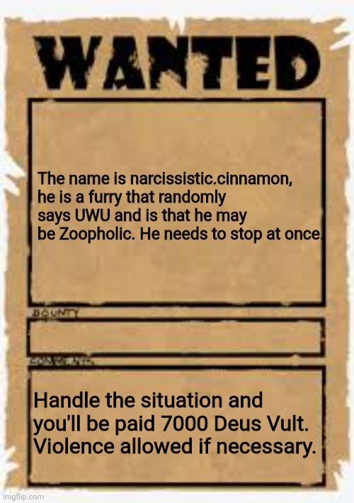 Wanted poster deluxe | The name is narcissistic.cinnamon, he is a furry that randomly says UWU and is that he may be Zoopholic. He needs to stop at once. Handle the situation and you'll be paid 7000 Deus Vult. Violence allowed if necessary. | image tagged in wanted poster deluxe | made w/ Imgflip meme maker