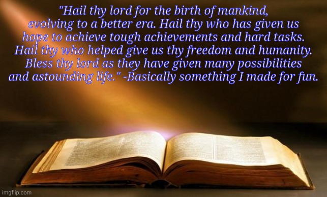 Bible  | "Hail thy lord for the birth of mankind, evolving to a better era. Hail thy who has given us hope to achieve tough achievements and hard tasks. Hail thy who helped give us thy freedom and humanity. Bless thy lord as they have given many possibilities and astounding life." -Basically something I made for fun. | image tagged in bible | made w/ Imgflip meme maker