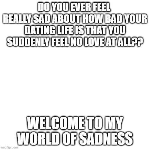 life sucks | DO YOU EVER FEEL  REALLY SAD ABOUT HOW BAD YOUR DATING LIFE IS THAT YOU SUDDENLY FEEL NO LOVE AT ALL?? WELCOME TO MY WORLD OF SADNESS | image tagged in memes,blank transparent square | made w/ Imgflip meme maker