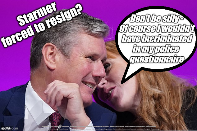 Starmer - Forced to resign? | Starmer forced to resign? Don't be silly -
Of course I wouldn't
have incriminated
in my police 
questionnaire; #Starmerout #Labour #JonLansman #wearecorbyn #KeirStarmer #DianeAbbott #McDonnell #cultofcorbyn #labourisdead #Momentum #labourracism #socialistsunday #nevervotelabour #socialistanyday #Antisemitism #Savile #SavileGate #Paedo #Worboys #GroomingGangs #Paedophile #BeerGate #DurhamGate #Rayner #AngelaRayner #BasicInstinct #SharonStone #BeerGate #DurhamGate #CurryGate #StarmerResign | image tagged in starmer rayner,labourisdead,starmerout,cultofcorbyn,labour leadership election,beergate currygate durham | made w/ Imgflip meme maker