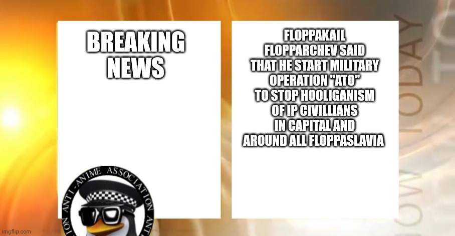 Anti-Anime News | FLOPPAKAIL FLOPPARCHEV SAID THAT HE START MILITARY OPERATION "ATO" TO STOP HOOLIGANISM OF IP CIVILLIANS IN CAPITAL AND AROUND ALL FLOPPASLAVIA; BREAKING NEWS | image tagged in anti-anime news | made w/ Imgflip meme maker