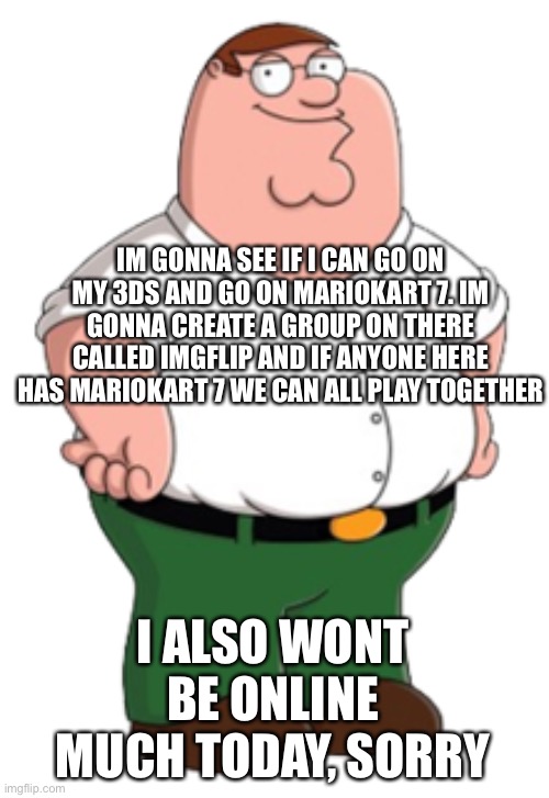 Peter Griffin | IM GONNA SEE IF I CAN GO ON MY 3DS AND GO ON MARIOKART 7. IM GONNA CREATE A GROUP ON THERE CALLED IMGFLIP AND IF ANYONE HERE HAS MARIOKART 7 WE CAN ALL PLAY TOGETHER; I ALSO WONT BE ONLINE MUCH TODAY, SORRY | image tagged in peter griffin | made w/ Imgflip meme maker