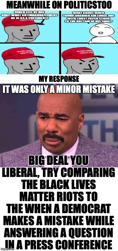 Meanwhile on PoliticsToo | MEANWHILE ON POLITICSTOO; MY RESPONSE; IT WAS ONLY A MINOR MISTAKE; BIG DEAL YOU LIBERAL, TRY COMPARING THE BLACK LIVES MATTER RIOTS TO THE WHEN A DEMOCRAT MAKES A MISTAKE WHILE ANSWERING A QUESTION IN A PRESS CONFERENCE | image tagged in minor mistake harvey,maga npc,liberal logic,big deal,blm riots,stupid liberals | made w/ Imgflip meme maker