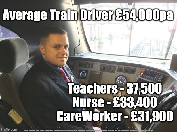 Average train driver wage UK | Average Train Driver £54,000pa; Teachers - 37,500
Nurse - £33,400
CareWorker - £31,900; #Starmerout #Labour #JonLansman #wearecorbyn #KeirStarmer #DianeAbbott #McDonnell #cultofcorbyn #labourisdead #Momentum #labourracism #socialistsunday #nevervotelabour #socialistanyday #Antisemitism #Savile #SavileGate #Paedo #Worboys #GroomingGangs #Paedophile #BeerGate #DurhamGate #Rayner #AngelaRayner #BasicInstinct #SharonStone #BeerGate #DurhamGate #CurryGate #StarmerResign #trainstrikes #railstrikes #traindrivers | image tagged in train driver rail worker,labourisdead,starmerout,cultofcorbyn,rail train strikes,rail unions | made w/ Imgflip meme maker