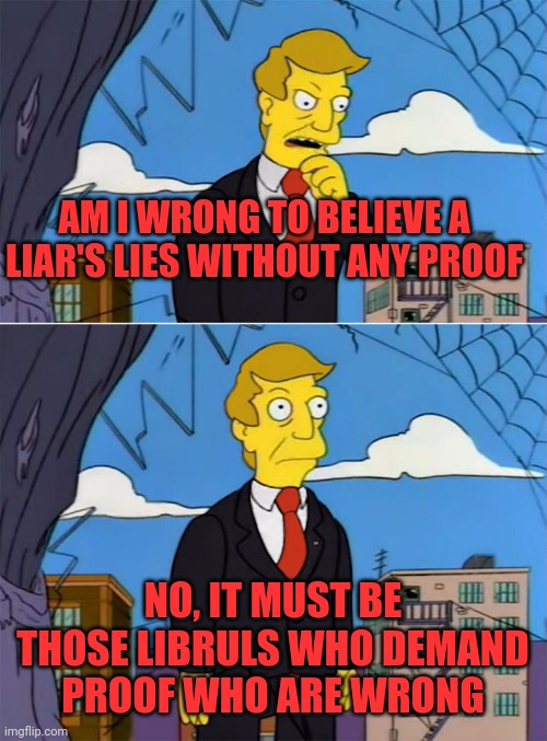 Trumper logic | AM I WRONG TO BELIEVE A LIAR'S LIES WITHOUT ANY PROOF; NO, IT MUST BE THOSE LIBRULS WHO DEMAND PROOF WHO ARE WRONG | image tagged in am i wrong | made w/ Imgflip meme maker