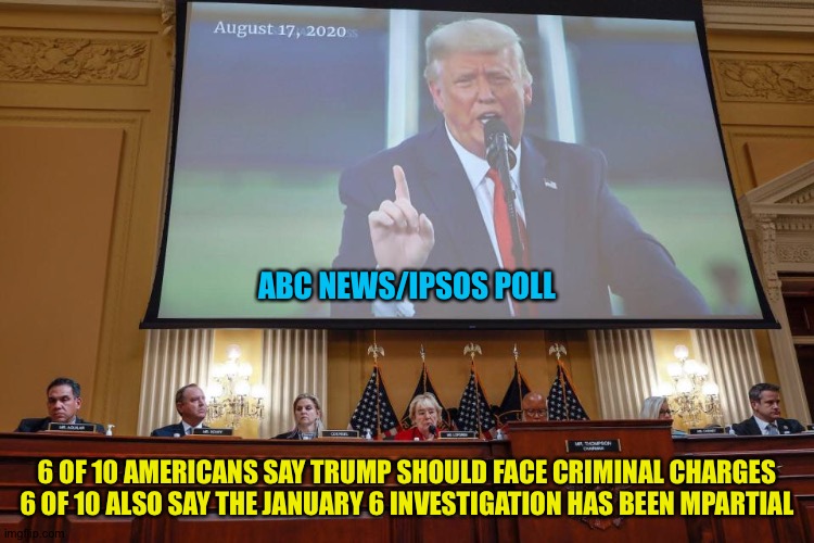 Fair and impartial, they have let the events speak for themselves | ABC NEWS/IPSOS POLL; 6 OF 10 AMERICANS SAY TRUMP SHOULD FACE CRIMINAL CHARGES

6 OF 10 ALSO SAY THE JANUARY 6 INVESTIGATION HAS BEEN MPARTIAL | image tagged in trump january 6 | made w/ Imgflip meme maker
