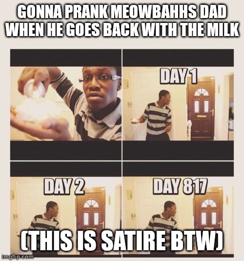 Yea... | GONNA PRANK MEOWBAHHS DAD WHEN HE GOES BACK WITH THE MILK; (THIS IS SATIRE BTW) | image tagged in gonna prank x when he/she gets home | made w/ Imgflip meme maker