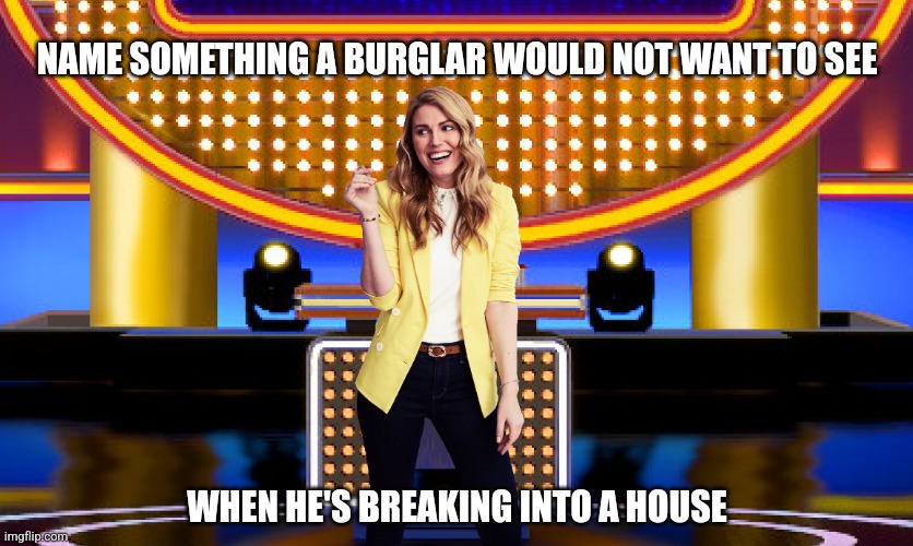 Name something a burglar would not want to see when he breaks into a house | NAME SOMETHING A BURGLAR WOULD NOT WANT TO SEE; WHEN HE'S BREAKING INTO A HOUSE | image tagged in game show,funny,memes,steve harvey,survey says,sarah pribis family feud | made w/ Imgflip meme maker