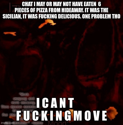 Izyk temp | CHAT I MAY OR MAY NOT HAVE EATEN  6 PIECES OF PIZZA FROM HIDEAWAY. IT WAS THE SICILIAN, IT WAS FUCKING DELICIOUS. ONE PROBLEM THO; I C A N T       F U C K I N G M O V E | image tagged in izyk temp | made w/ Imgflip meme maker