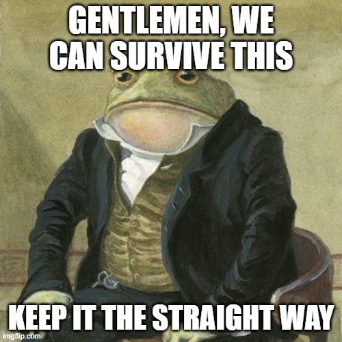 No not the way you think its the other way | GENTLEMEN, WE CAN SURVIVE THIS; KEEP IT THE STRAIGHT WAY | image tagged in gentlemen it is with great pleasure to inform you that,can't argue with that / technically not wrong,this is the way,confused | made w/ Imgflip meme maker