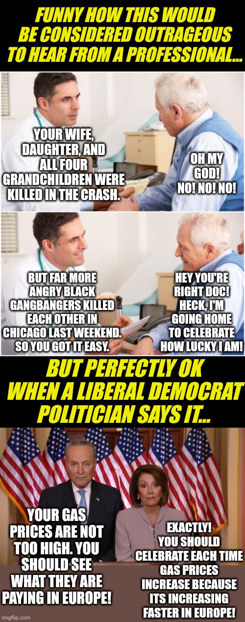 Democrats are trying to sell you THEIR FAILURES as a good thing because other countries are doing worse? No this is wrong! | FUNNY HOW THIS WOULD BE CONSIDERED OUTRAGEOUS TO HEAR FROM A PROFESSIONAL... YOUR WIFE, DAUGHTER, AND ALL FOUR GRANDCHILDREN WERE KILLED IN THE CRASH. OH MY GOD! NO! NO! NO! BUT FAR MORE ANGRY BLACK GANGBANGERS KILLED EACH OTHER IN CHICAGO LAST WEEKEND. SO YOU GOT IT EASY. HEY YOU'RE RIGHT DOC! HECK, I'M GOING HOME TO CELEBRATE HOW LUCKY I AM! BUT PERFECTLY OK WHEN A LIBERAL DEMOCRAT POLITICIAN SAYS IT... EXACTLY! YOU SHOULD CELEBRATE EACH TIME GAS PRICES INCREASE BECAUSE ITS INCREASING FASTER IN EUROPE! YOUR GAS PRICES ARE NOT TOO HIGH. YOU SHOULD SEE WHAT THEY ARE PAYING IN EUROPE! | image tagged in doctor and patient,chuck and nancy,media lies,democrats,task failed successfully,liberals | made w/ Imgflip meme maker