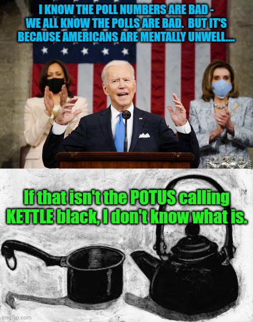 That's right... We are all mentally unwell, all 61+ percent of us |  I KNOW THE POLL NUMBERS ARE BAD - WE ALL KNOW THE POLLS ARE BAD.  BUT IT'S BECAUSE AMERICANS ARE MENTALLY UNWELL.... If that isn't the POTUS calling KETTLE black, I don't know what is. | image tagged in biden speech,scumbag | made w/ Imgflip meme maker