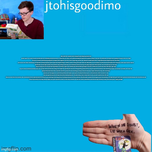 Jtohisgoodimo template (thanks to -kenneth-) | Hello, hello? Uh, I wanted to record a message for you to help you get settled in on your first night. Um, I actually worked in that office before you. I'm finishing up my last week now, as a matter of fact. So, I know it can be a bit overwhelming, but I'm here to tell you there's nothing to worry about. Uh, you'll do fine. So, let's just focus on getting you through your first week. Okay?

Uh, let's see, first there's an introductory greeting from the company that I'm supposed to read. Uh, it's kind of a legal thing, you know. Um, "Welcome to Freddy Fazbear's Pizza. A magical place for kids and grown-ups alike, where fantasy and fun come to life. Fazbear Entertainment is not responsible for damage to property or person. Upon discovering that damage or death has occurred, a missing person report will be filed within 90 days, or as soon property and premises have been thoroughly cleaned and bleached, and the carpets have been replaced."

Blah blah blah, now that might sound bad, I know, but there's really nothing to worry about. Uh, the animatronic characters here do get a bit quirky at night, but do I blame them? No. If I were forced to sing those same stupid songs for twenty years and I never got a bath? I'd probably be a bit irritable at night too. So, remember, these characters hold a special place in the hearts of children and we need to show them a little respect, right? Okay.

So, just be aware, the characters do tend to wander a bit. Uh, they're left in some kind of free roaming mode at night. Uh...Something about their servos locking up if they get turned off for too long. Uh, they used to be allowed to walk around during the day too. But then there was The Bite of '87. Yeah. I-It's amazing that the human body can live without the frontal lobe, you know? Uh, now concerning your safety, the only real risk to you as a night watchman here, if any, is the fact that these characters, uh, if they happen to see you after hours probably won't recognize you as a person. They'll p-most likely see you as a metal endoskeleton without its costume on. Now since that's against the rules here at Freddy Fazbear's Pizza, they'll probably try to...forcefully stuff you inside a Freddy Fazbear suit. Um, now, that wouldn't be so bad if the suits themselves weren't filled with crossbeams, wires, and animatronic devices, especially around the facial area. So, you could imagine how having your head forcefully pressed inside one of those could cause a bit of discomfort...and death. Uh, the only parts of you that would likely see the light of day again would be your eyeballs and teeth when they pop out the front of the mask, heh.

Y-Yeah, they don't tell you these things when you sign up. But hey, first day should be a breeze. I'll chat with you tomorrow. Uh, check those cameras, and remember to close the doors only if absolutely necessary. Gotta conserve power. Alright, good night. | image tagged in jtohisgoodimo template thanks to -kenneth- | made w/ Imgflip meme maker