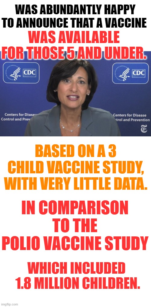 The CDC Director Rochelle Walensky | WAS ABUNDANTLY HAPPY TO ANNOUNCE THAT A VACCINE; WAS AVAILABLE FOR THOSE 5 AND UNDER. BASED ON A 3 CHILD VACCINE STUDY, WITH VERY LITTLE DATA. IN COMPARISON TO THE POLIO VACCINE STUDY; WHICH INCLUDED      1.8 MILLION CHILDREN. | image tagged in memes,politics,cdc,children,vaccine,think about it | made w/ Imgflip meme maker