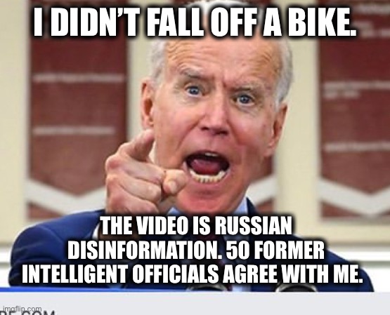 Joe Biden no malarkey | I DIDN’T FALL OFF A BIKE. THE VIDEO IS RUSSIAN DISINFORMATION. 50 FORMER INTELLIGENT OFFICIALS AGREE WITH ME. | image tagged in joe biden no malarkey | made w/ Imgflip meme maker