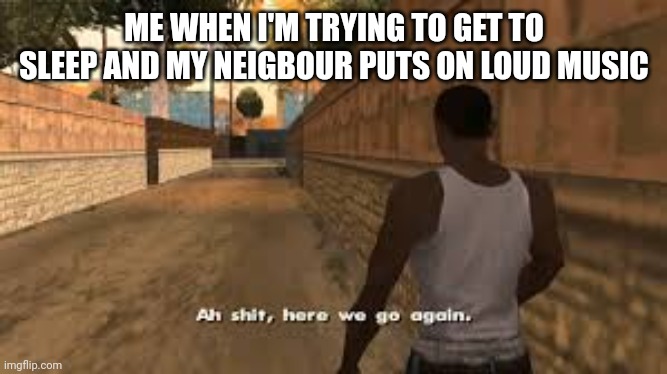 Every time |  ME WHEN I'M TRYING TO GET TO SLEEP AND MY NEIGBOUR PUTS ON LOUD MUSIC | image tagged in ah shit here we go again,neighbors,loud music,sleep,music,neighbor | made w/ Imgflip meme maker
