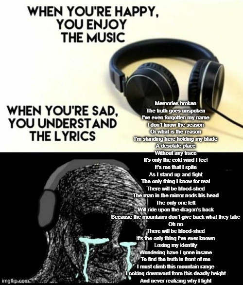 Memories brokenThe truth goes unspokenI’ve even forgotten my name | Memories broken
The truth goes unspoken
I've even forgotten my name
I don’t know the season
Or what is the reason
I’m standing here holding my blade
A desolate place
Without any trace
It’s only the cold wind I feel
It’s me that I spite
As I stand up and fight
The only thing I know for real
There will be blood-shed
The man in the mirror nods his head
The only one left
Will ride upon the dragon’s back
Because the mountains don’t give back what they take
Oh no
There will be blood-shed
It’s the only thing I’ve ever known
Losing my identity
Wondering have I gone insane
To find the truth in front of me
I must climb this mountain range
Looking downward from this deadly height
And never realizing why I fight | image tagged in funny,meme,when your sad you understand the lyrics,song lyrics | made w/ Imgflip meme maker