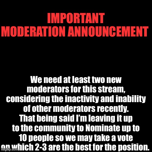 Election | IMPORTANT MODERATION ANNOUNCEMENT; We need at least two new moderators for this stream, considering the inactivity and inability of other moderators recently. That being said I’m leaving it up to the community to Nominate up to 10 people so we may take a vote on which 2-3 are the best for the position. | image tagged in memes,blank transparent square | made w/ Imgflip meme maker