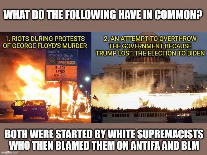 Pop Quiz | WHAT DO THE FOLLOWING HAVE IN COMMON? 1. RIOTS DURING PROTESTS OF GEORGE FLOYD'S MURDER; 2. AN ATTEMPT TO OVERTHROW THE GOVERNMENT BECAUSE TRUMP LOST THE ELECTION TO BIDEN; BOTH WERE STARTED BY WHITE SUPREMACISTS
WHO THEN BLAMED THEM ON ANTIFA AND BLM | image tagged in riots,white supremacists,blame,antifa,black lives matter,they're the same picture | made w/ Imgflip meme maker