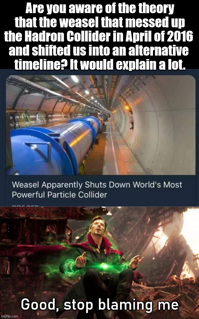 I don't recogonize the world anymore. | Are you aware of the theory that the weasel that messed up the Hadron Collider in April of 2016 
and shifted us into an alternative 
timeline? It would explain a lot. Good, stop blaming me | image tagged in timeline,hadron collider,dr strange,multiverse | made w/ Imgflip meme maker