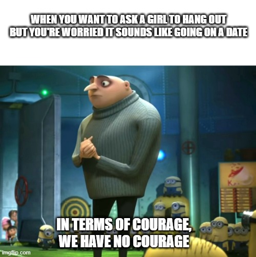 No courage | WHEN YOU WANT TO ASK A GIRL TO HANG OUT BUT YOU'RE WORRIED IT SOUNDS LIKE GOING ON A DATE; IN TERMS OF COURAGE, WE HAVE NO COURAGE | image tagged in blank white template,in terms of money we have no money,date | made w/ Imgflip meme maker