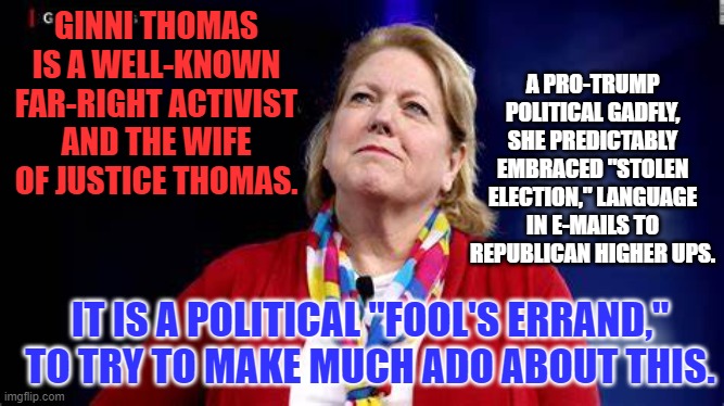 Don't chase this "Latter Day Martha Mitchell," down a rabbit hole. | A PRO-TRUMP POLITICAL GADFLY, SHE PREDICTABLY EMBRACED "STOLEN ELECTION," LANGUAGE IN E-MAILS TO REPUBLICAN HIGHER UPS. GINNI THOMAS IS A WELL-KNOWN FAR-RIGHT ACTIVIST AND THE WIFE OF JUSTICE THOMAS. IT IS A POLITICAL "FOOL'S ERRAND," TO TRY TO MAKE MUCH ADO ABOUT THIS. | image tagged in politics | made w/ Imgflip meme maker