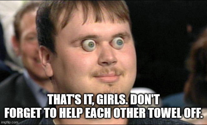eyes popping out | THAT'S IT, GIRLS. DON'T FORGET TO HELP EACH OTHER TOWEL OFF. | image tagged in eyes popping out | made w/ Imgflip meme maker