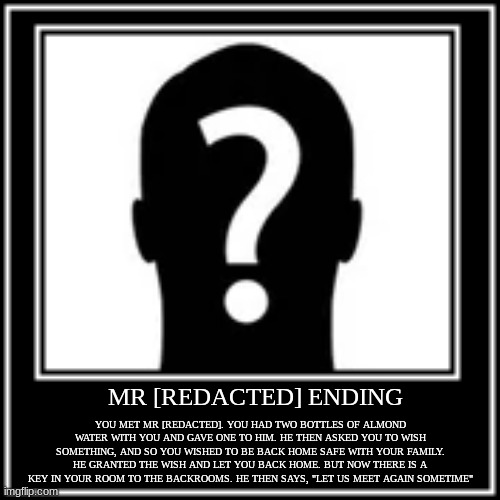 Mr. [REDACTED] is on the backrooms wiki. You can probably find him :) | YOU MET MR [REDACTED]. YOU HAD TWO BOTTLES OF ALMOND WATER WITH YOU AND GAVE ONE TO HIM. HE THEN ASKED YOU TO WISH SOMETHING, AND SO YOU WISHED TO BE BACK HOME SAFE WITH YOUR FAMILY. HE GRANTED THE WISH AND LET YOU BACK HOME. BUT NOW THERE IS A KEY IN YOUR ROOM TO THE BACKROOMS. HE THEN SAYS, "LET US MEET AGAIN SOMETIME"; MR [REDACTED] ENDING | image tagged in backrooms,good ending | made w/ Imgflip meme maker