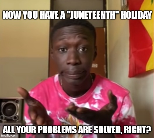 Khaby Lame | NOW YOU HAVE A "JUNETEENTH" HOLIDAY; ALL YOUR PROBLEMS ARE SOLVED, RIGHT? | image tagged in khaby lame | made w/ Imgflip meme maker