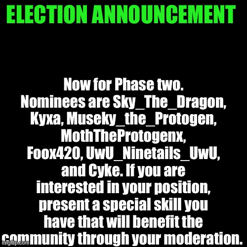 Phase 2. Once those without skills are eliminated, the community will vote on what’s left. | Now for Phase two. Nominees are Sky_The_Dragon, Kyxa, Museky_the_Protogen, MothTheProtogenx, Foox420, UwU_Ninetails_UwU, and Cyke. If you are interested in your position, present a special skill you have that will benefit the community through your moderation. ELECTION ANNOUNCEMENT | image tagged in memes,blank transparent square | made w/ Imgflip meme maker