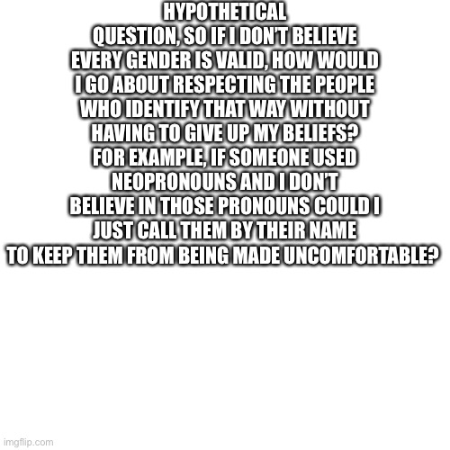 Blank Transparent Square Meme | HYPOTHETICAL QUESTION, SO IF I DON’T BELIEVE EVERY GENDER IS VALID, HOW WOULD I GO ABOUT RESPECTING THE PEOPLE WHO IDENTIFY THAT WAY WITHOUT HAVING TO GIVE UP MY BELIEFS? FOR EXAMPLE, IF SOMEONE USED NEOPRONOUNS AND I DON’T BELIEVE IN THOSE PRONOUNS COULD I JUST CALL THEM BY THEIR NAME TO KEEP THEM FROM BEING MADE UNCOMFORTABLE? | image tagged in memes,blank transparent square | made w/ Imgflip meme maker